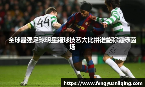 全球最强足球明星踢球技艺大比拼谁能称霸绿茵场