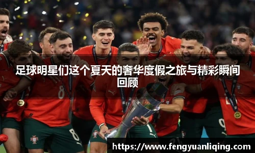 足球明星们这个夏天的奢华度假之旅与精彩瞬间回顾