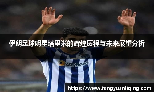 伊朗足球明星塔里米的辉煌历程与未来展望分析