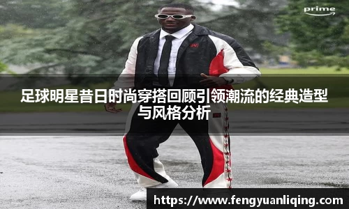 足球明星昔日时尚穿搭回顾引领潮流的经典造型与风格分析