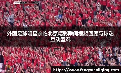外国足球明星亲临北京精彩瞬间视频回顾与球迷互动盛况