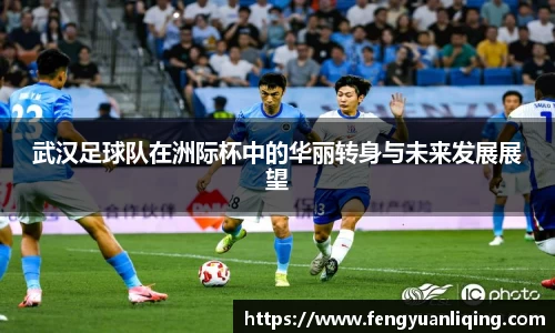 武汉足球队在洲际杯中的华丽转身与未来发展展望